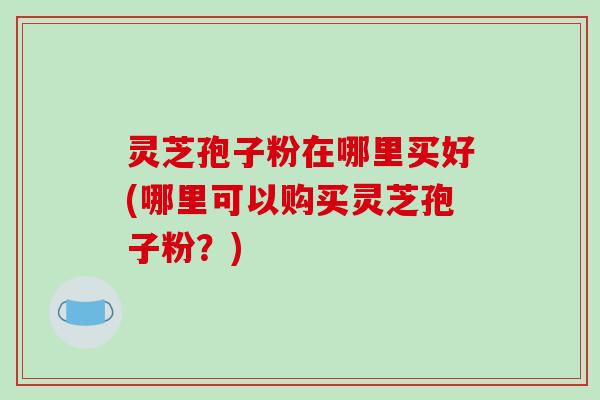 灵芝孢子粉在哪里买好(哪里可以购买灵芝孢子粉？)