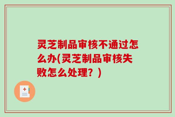 灵芝制品审核不通过怎么办(灵芝制品审核失败怎么处理？)