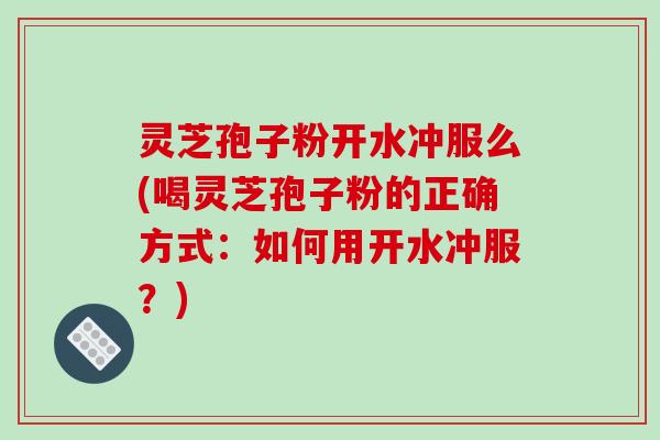 灵芝孢子粉开水冲服么(喝灵芝孢子粉的正确方式：如何用开水冲服？)