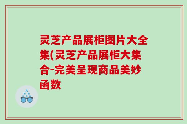 灵芝产品展柜图片大全集(灵芝产品展柜大集合-完美呈现商品美妙函数