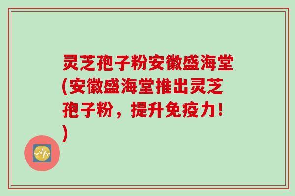 灵芝孢子粉安徽盛海堂(安徽盛海堂推出灵芝孢子粉，提升免疫力！)