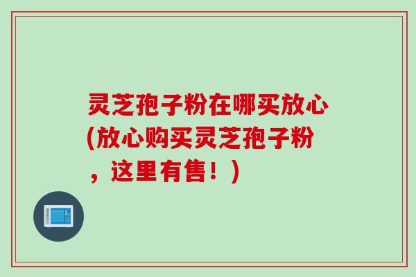 灵芝孢子粉在哪买放心(放心购买灵芝孢子粉，这里有售！)