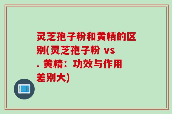 灵芝孢子粉和黄精的区别(灵芝孢子粉 vs. 黄精：功效与作用差别大)
