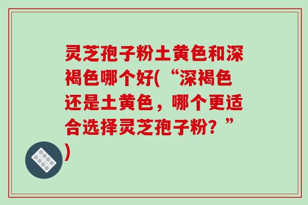 灵芝孢子粉土黄色和深褐色哪个好(“深褐色还是土黄色，哪个更适合选择灵芝孢子粉？”)
