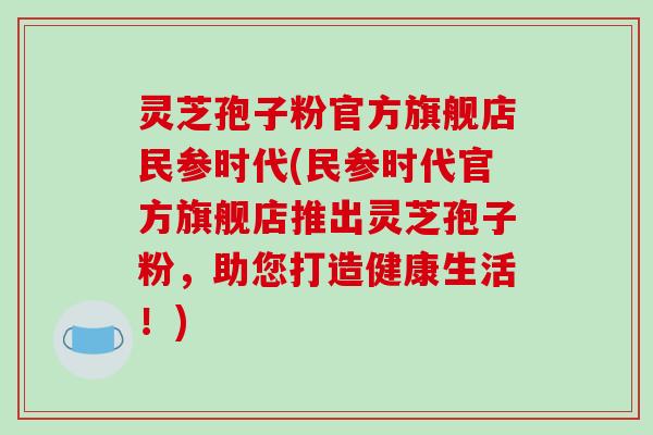 灵芝孢子粉官方旗舰店民参时代(民参时代官方旗舰店推出灵芝孢子粉，助您打造健康生活！)