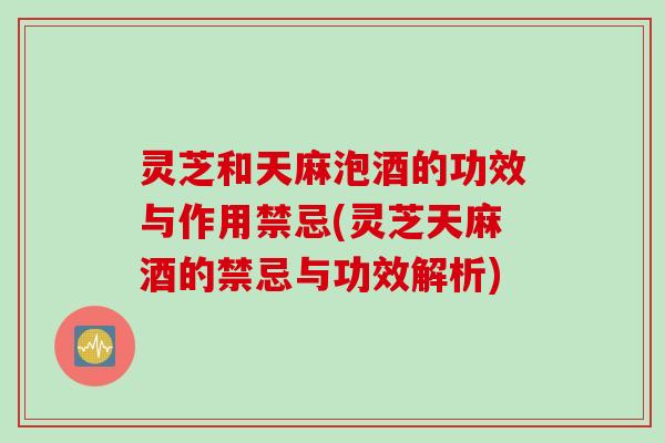 灵芝和天麻泡酒的功效与作用禁忌(灵芝天麻酒的禁忌与功效解析)