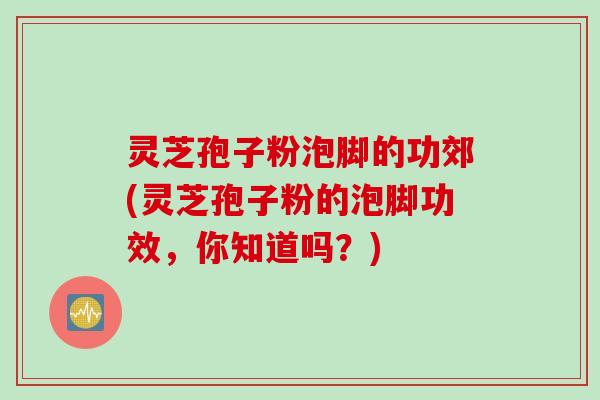 灵芝孢子粉泡脚的功郊(灵芝孢子粉的泡脚功效，你知道吗？)