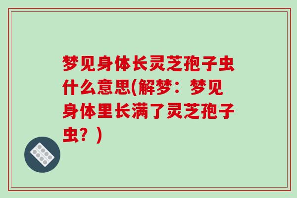梦见身体长灵芝孢子虫什么意思(解梦：梦见身体里长满了灵芝孢子虫？)