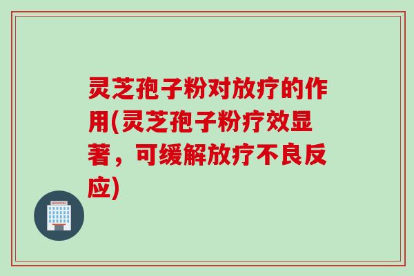 灵芝孢子粉对放疗的作用(灵芝孢子粉疗效显著，可缓解放疗不良反应)