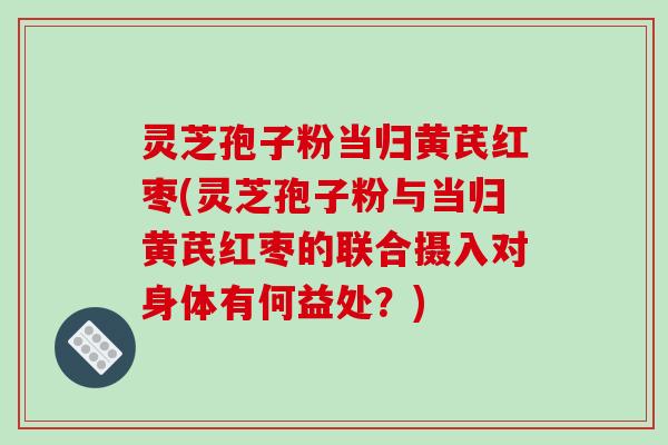 灵芝孢子粉当归黄芪红枣(灵芝孢子粉与当归黄芪红枣的联合摄入对身体有何益处？)