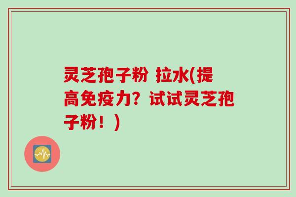 灵芝孢子粉 拉水(提高免疫力？试试灵芝孢子粉！)
