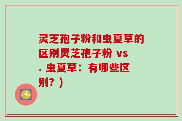 灵芝孢子粉和虫夏草的区别灵芝孢子粉 vs. 虫夏草：有哪些区别？)
