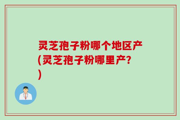 灵芝孢子粉哪个地区产(灵芝孢子粉哪里产？)