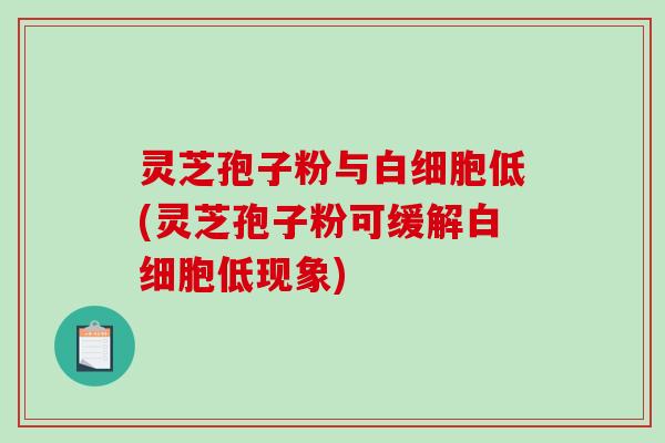 灵芝孢子粉与白细胞低(灵芝孢子粉可缓解白细胞低现象)