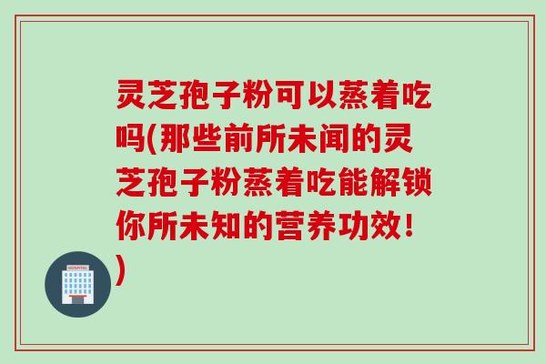 灵芝孢子粉可以蒸着吃吗(那些前所未闻的灵芝孢子粉蒸着吃能解锁你所未知的营养功效！)