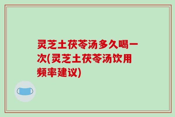 灵芝土茯苓汤多久喝一次(灵芝土茯苓汤饮用频率建议)