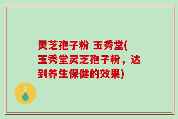 灵芝孢子粉 玉秀堂(玉秀堂灵芝孢子粉，达到养生保健的效果)