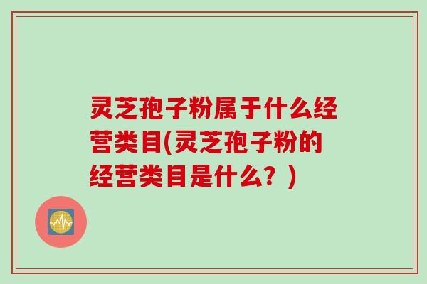 灵芝孢子粉属于什么经营类目(灵芝孢子粉的经营类目是什么？)