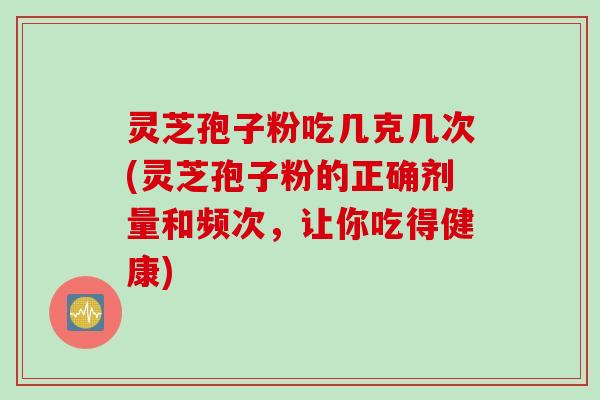灵芝孢子粉吃几克几次(灵芝孢子粉的正确剂量和频次，让你吃得健康)