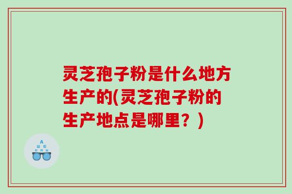 灵芝孢子粉是什么地方生产的(灵芝孢子粉的生产地点是哪里？)