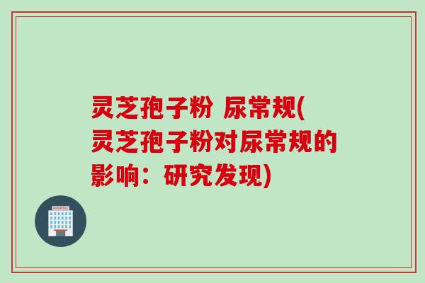 灵芝孢子粉 尿常规(灵芝孢子粉对尿常规的影响：研究发现)