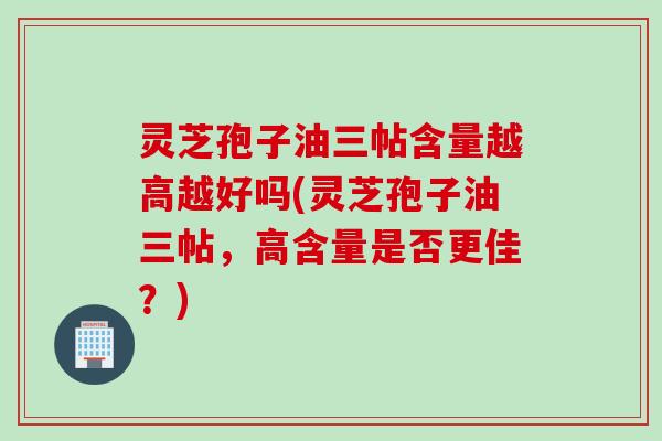 灵芝孢子油三帖含量越高越好吗(灵芝孢子油三帖，高含量是否更佳？)