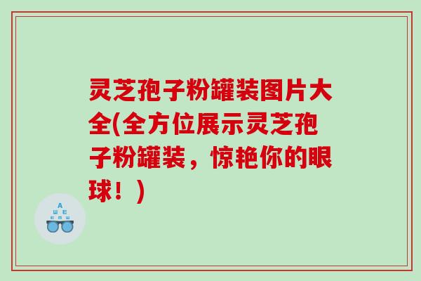灵芝孢子粉罐装图片大全(全方位展示灵芝孢子粉罐装，惊艳你的眼球！)