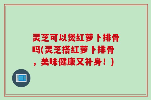 灵芝可以煲红萝卜排骨吗(灵芝搭红萝卜排骨，美味健康又补身！)