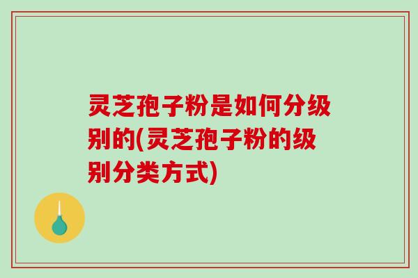 灵芝孢子粉是如何分级别的(灵芝孢子粉的级别分类方式)
