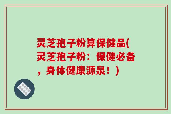 灵芝孢子粉算保健品(灵芝孢子粉：保健必备，身体健康源泉！)