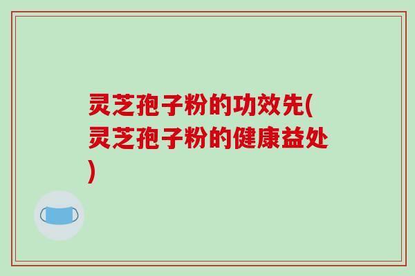 灵芝孢子粉的功效先(灵芝孢子粉的健康益处)