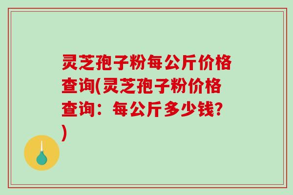 灵芝孢子粉每公斤价格查询(灵芝孢子粉价格查询：每公斤多少钱？)