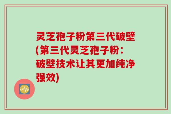 灵芝孢子粉第三代破壁(第三代灵芝孢子粉：破壁技术让其更加纯净强效)