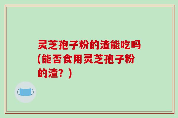 灵芝孢子粉的渣能吃吗(能否食用灵芝孢子粉的渣？)
