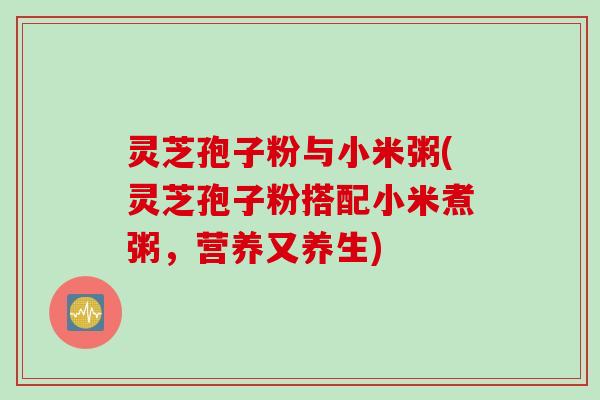 灵芝孢子粉与小米粥(灵芝孢子粉搭配小米煮粥,营养又养生) 灵芝孢子粉与小米粥(灵芝孢子粉搭配小米煮粥,营养又养生)