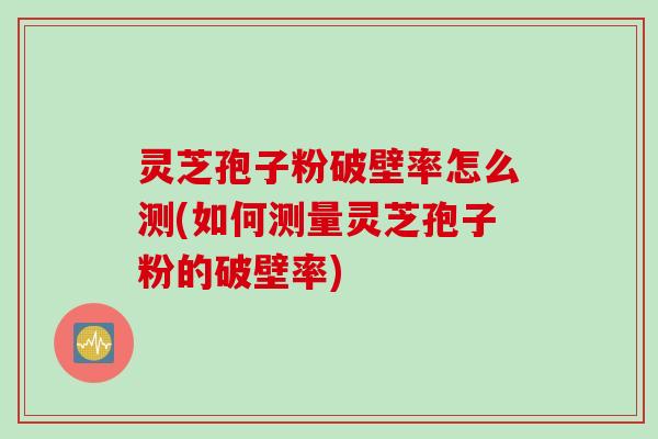 灵芝孢子粉破壁率怎么测(如何测量灵芝孢子粉的破壁率)