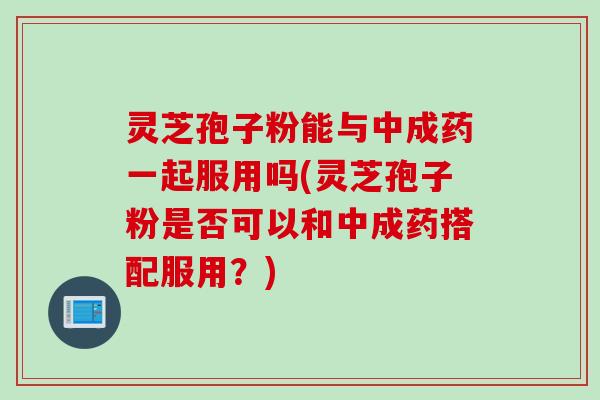 灵芝孢子粉能与中成药一起服用吗(灵芝孢子粉是否可以和中成药搭配服用？)