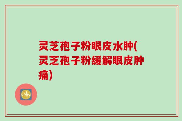 灵芝孢子粉眼皮水肿(灵芝孢子粉缓解眼皮肿痛)