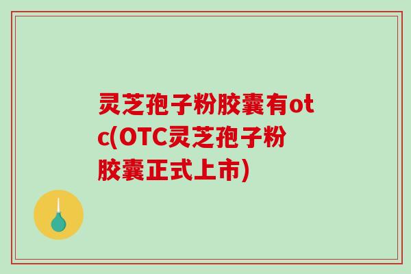灵芝孢子粉胶囊有otc(OTC灵芝孢子粉胶囊正式上市)