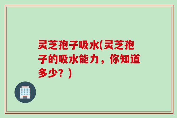 灵芝孢子吸水(灵芝孢子的吸水能力，你知道多少？)