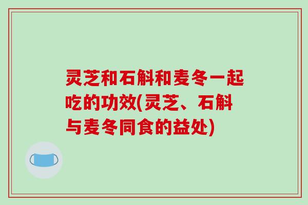 灵芝和石斛和麦冬一起吃的功效(灵芝、石斛与麦冬同食的益处)