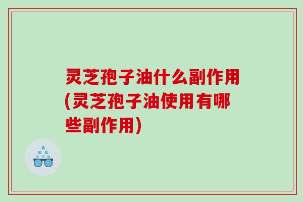 灵芝孢子油什么副作用(灵芝孢子油使用有哪些副作用)