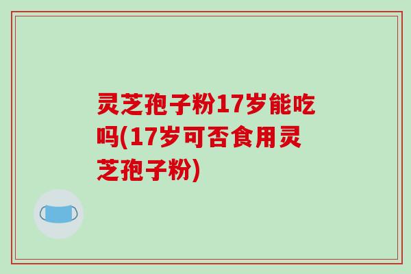 灵芝孢子粉17岁能吃吗(17岁可否食用灵芝孢子粉)