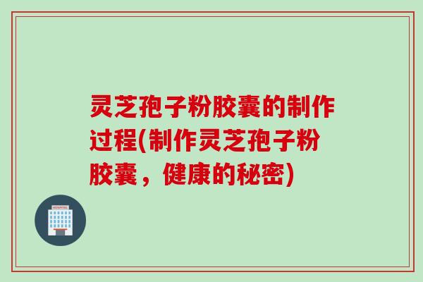 灵芝孢子粉胶囊的制作过程(制作灵芝孢子粉胶囊,健康的秘密) 灵芝孢子粉胶囊的制作过程(制作灵芝孢子粉胶囊,健康的秘密)