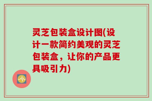 灵芝包装盒设计图(设计一款简约美观的灵芝包装盒，让你的产品更具吸引力)