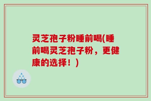 灵芝孢子粉睡前喝(睡前喝灵芝孢子粉，更健康的选择！)