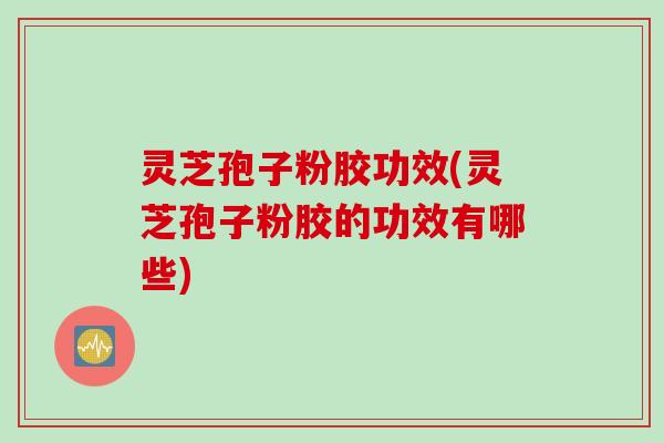 灵芝孢子粉胶功效(灵芝孢子粉胶的功效有哪些)