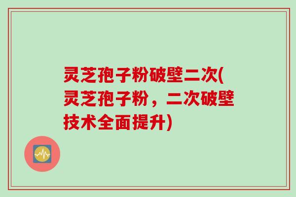 灵芝孢子粉破壁二次(灵芝孢子粉，二次破壁技术全面提升)