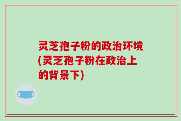 灵芝孢子粉的政治环境(灵芝孢子粉在政治上的背景下)