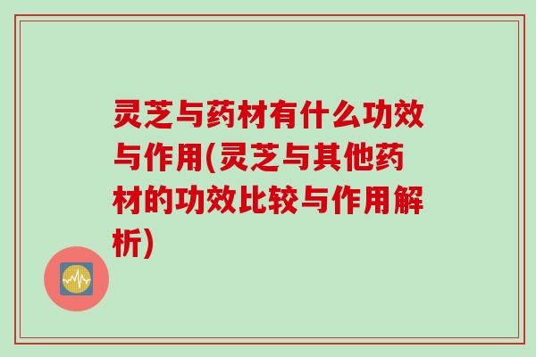 灵芝与药材有什么功效与作用(灵芝与其他药材的功效比较与作用解析)